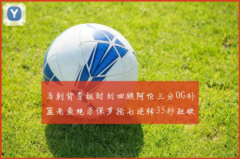 马刺背景板时刻回顾阿伦三分OG补篮老鱼绝杀保罗抢七逆转35秒狂砍13分