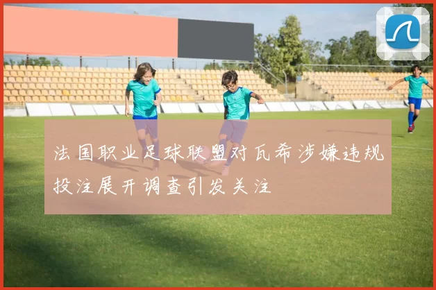 法国职业足球联盟对瓦希涉嫌违规投注展开调查引发关注