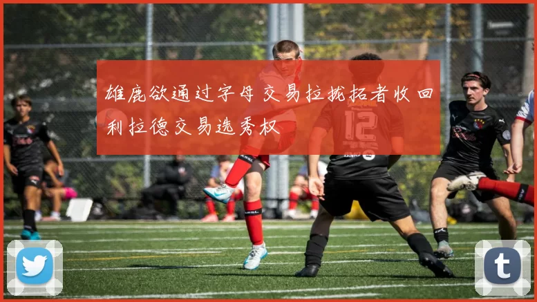雄鹿欲通过字母交易拉拢拓者收回利拉德交易选秀权